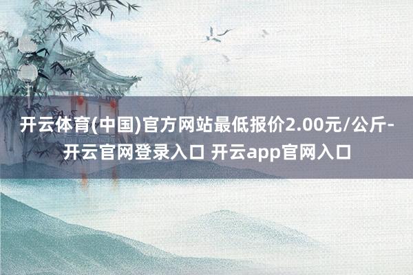 开云体育(中国)官方网站最低报价2.00元/公斤-开云官网登录入口 开云app官网入口