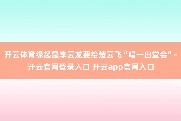 开云体育缘起是李云龙要给楚云飞“唱一出堂会”-开云官网登录入口 开云app官网入口