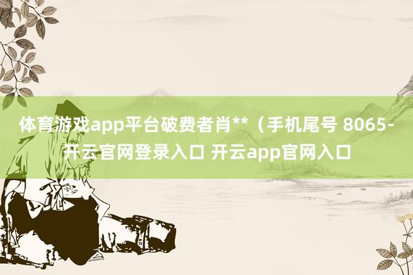 体育游戏app平台破费者肖**（手机尾号 8065-开云官网登录入口 开云app官网入口