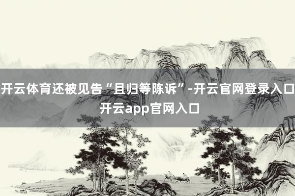开云体育还被见告“且归等陈诉”-开云官网登录入口 开云app官网入口