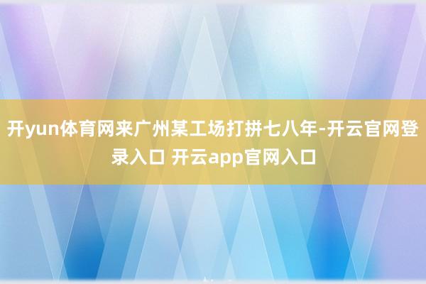 开yun体育网来广州某工场打拼七八年-开云官网登录入口 开云app官网入口
