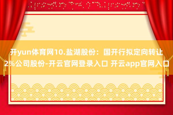 开yun体育网　　10.盐湖股份：国开行拟定向转让2%公司股份-开云官网登录入口 开云app官网入口