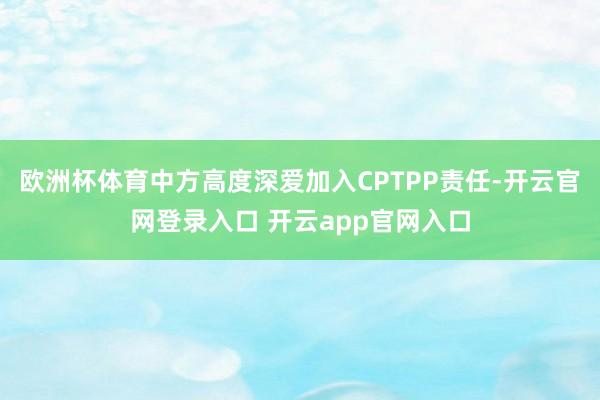 欧洲杯体育中方高度深爱加入CPTPP责任-开云官网登录入口 开云app官网入口