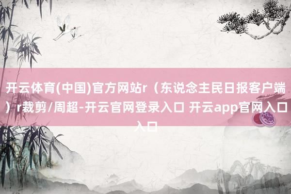 开云体育(中国)官方网站r（东说念主民日报客户端）r裁剪/周超-开云官网登录入口 开云app官网入口