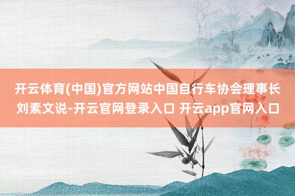 开云体育(中国)官方网站　　中国自行车协会理事长刘素文说-开云官网登录入口 开云app官网入口