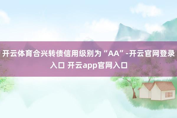 开云体育合兴转债信用级别为“AA”-开云官网登录入口 开云app官网入口