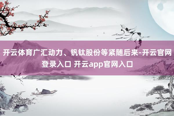 开云体育广汇动力、钒钛股份等紧随后来-开云官网登录入口 开云app官网入口