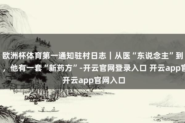 欧洲杯体育第一通知驻村日志｜从医“东说念主”到医“村”，他有一套“新药方”-开云官网登录入口 开云app官网入口