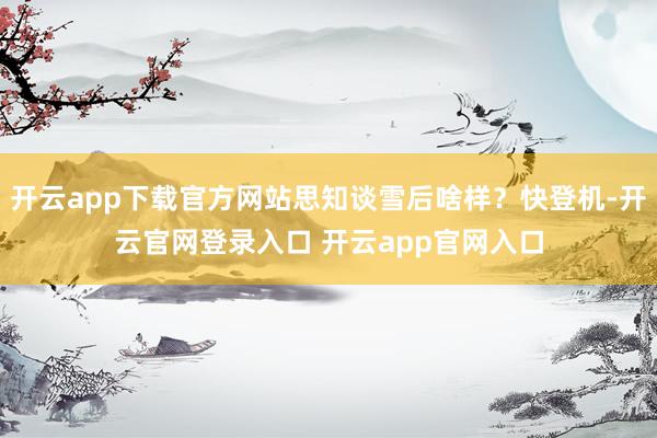 开云app下载官方网站思知谈雪后啥样？快登机-开云官网登录入口 开云app官网入口
