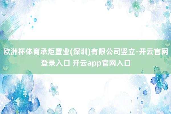 欧洲杯体育承炬置业(深圳)有限公司竖立-开云官网登录入口 开云app官网入口