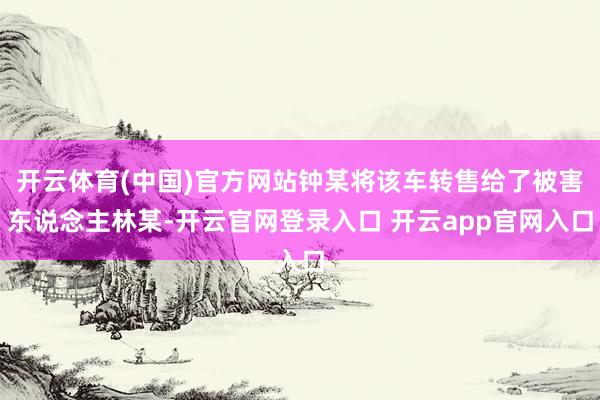 开云体育(中国)官方网站钟某将该车转售给了被害东说念主林某-开云官网登录入口 开云app官网入口