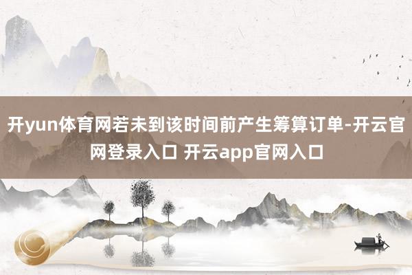 开yun体育网若未到该时间前产生筹算订单-开云官网登录入口 开云app官网入口