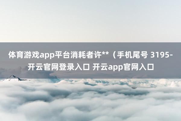 体育游戏app平台消耗者许**（手机尾号 3195-开云官网登录入口 开云app官网入口