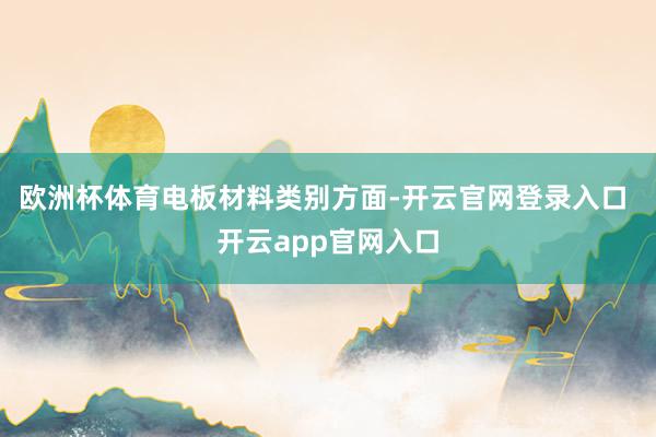 欧洲杯体育　　电板材料类别方面-开云官网登录入口 开云app官网入口