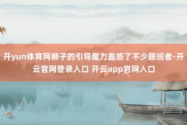 开yun体育网狮子的引导魔力蛊惑了不少跟班者-开云官网登录入口 开云app官网入口