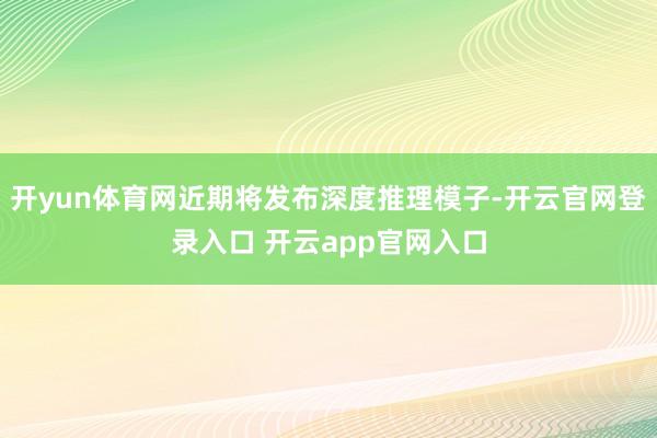 开yun体育网近期将发布深度推理模子-开云官网登录入口 开云app官网入口
