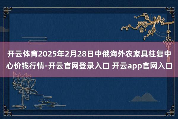 开云体育2025年2月28日中俄海外农家具往复中心价钱行情-开云官网登录入口 开云app官网入口