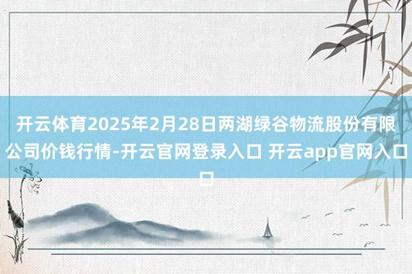 开云体育2025年2月28日两湖绿谷物流股份有限公司价钱行情-开云官网登录入口 开云app官网入口
