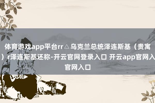 体育游戏app平台rr△乌克兰总统泽连斯基（贵寓图）r泽连斯基还称-开云官网登录入口 开云app官网入口