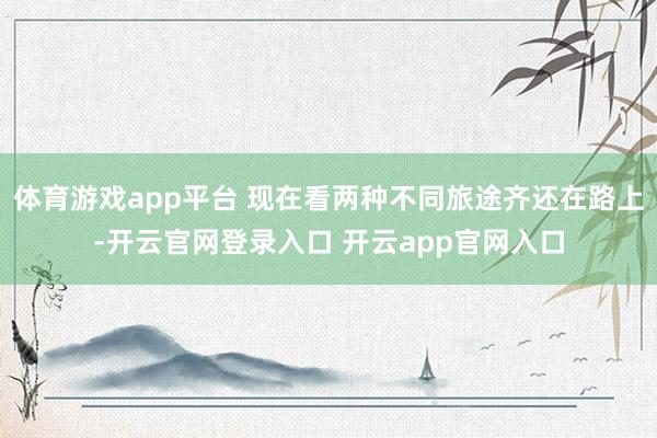 体育游戏app平台 现在看两种不同旅途齐还在路上-开云官网登录入口 开云app官网入口