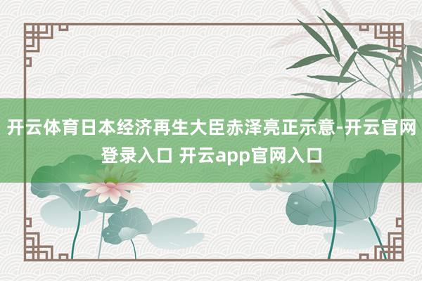 开云体育日本经济再生大臣赤泽亮正示意-开云官网登录入口 开云app官网入口