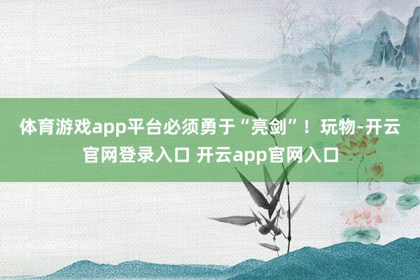 体育游戏app平台必须勇于“亮剑”！　　玩物-开云官网登录入口 开云app官网入口