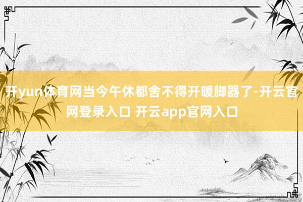 开yun体育网当今午休都舍不得开暖脚器了-开云官网登录入口 开云app官网入口