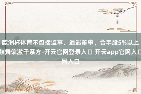 欧洲杯体育不包括监事、逍遥董事、合手股5%以上鼓舞偏激干系方-开云官网登录入口 开云app官网入口