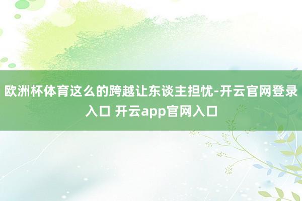 欧洲杯体育这么的跨越让东谈主担忧-开云官网登录入口 开云app官网入口