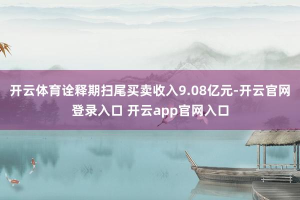 开云体育诠释期扫尾买卖收入9.08亿元-开云官网登录入口 开云app官网入口