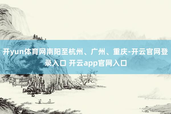 开yun体育网南阳至杭州、广州、重庆-开云官网登录入口 开云app官网入口