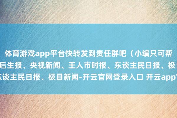 体育游戏app平台快转发到责任群吧（小编只可帮你到这儿了）开端：中国后生报、央视新闻、王人市时报、东谈主民日报、极目新闻-开云官网登录入口 开云app官网入口