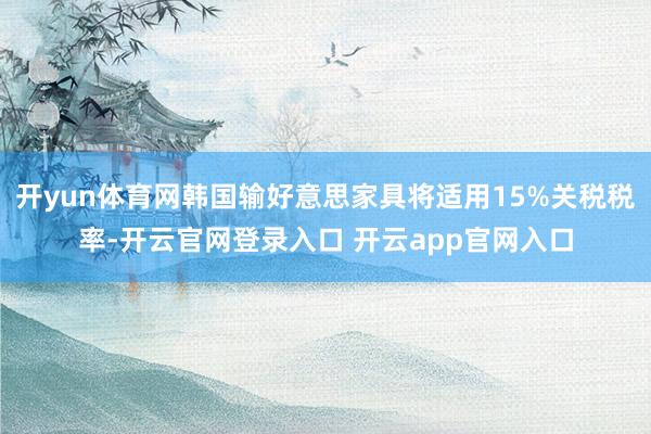 开yun体育网韩国输好意思家具将适用15%关税税率-开云官网登录入口 开云app官网入口