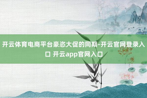 开云体育电商平台豪恣大促的同期-开云官网登录入口 开云app官网入口