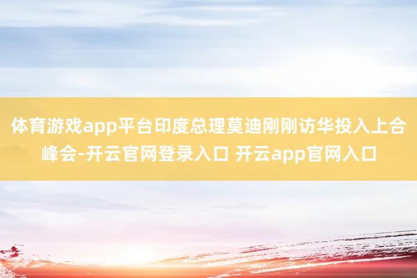 体育游戏app平台印度总理莫迪刚刚访华投入上合峰会-开云官网登录入口 开云app官网入口