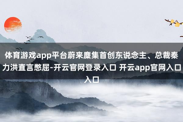 体育游戏app平台蔚来麇集首创东说念主、总裁秦力洪直言憋屈-开云官网登录入口 开云app官网入口