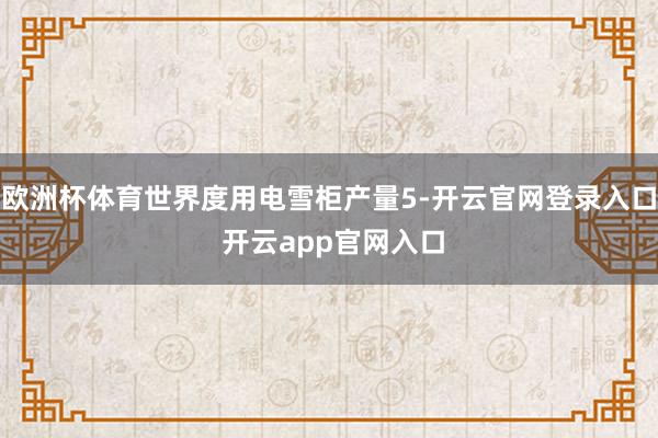欧洲杯体育世界度用电雪柜产量5-开云官网登录入口 开云app官网入口