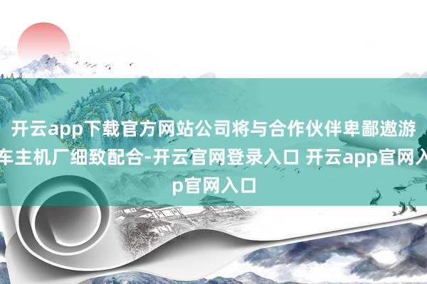 开云app下载官方网站公司将与合作伙伴卑鄙遨游汽车主机厂细致配合-开云官网登录入口 开云app官网入口