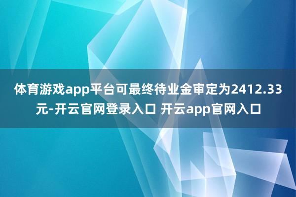 体育游戏app平台可最终待业金审定为2412.33元-开云官网登录入口 开云app官网入口