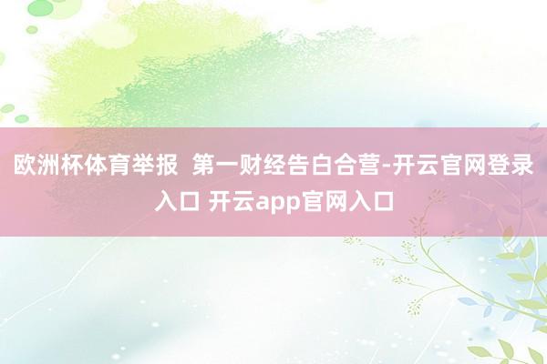 欧洲杯体育举报 第一财经告白合营-开云官网登录入口 开云app官网入口
