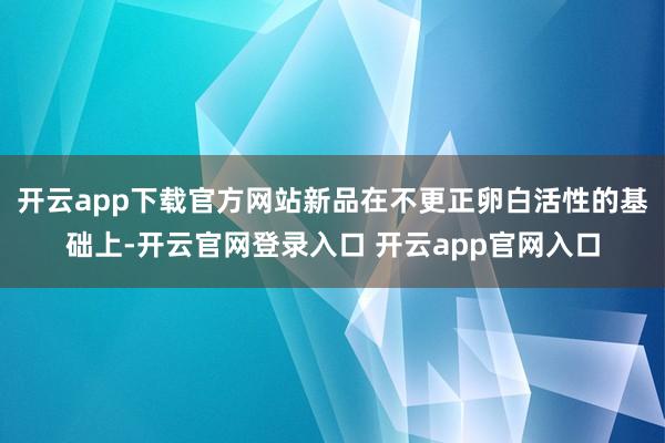 开云app下载官方网站新品在不更正卵白活性的基础上-开云官网登录入口 开云app官网入口