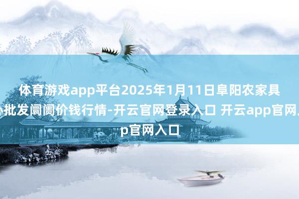 体育游戏app平台2025年1月11日阜阳农家具中心批发阛阓价钱行情-开云官网登录入口 开云app官网入口