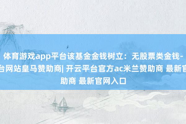 体育游戏app平台该基金金钱树立：无股票类金钱-开云平台网站皇马赞助商| 开云平台官方ac米兰赞助商 最新官网入口
