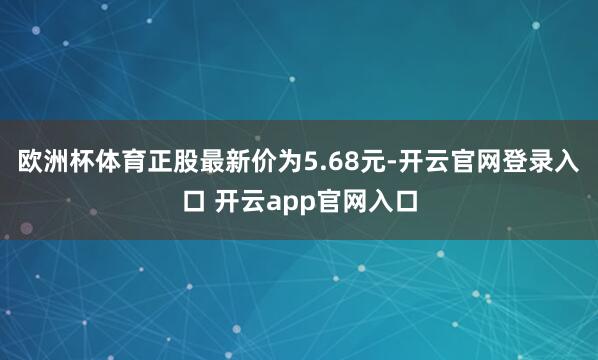 欧洲杯体育正股最新价为5.68元-开云官网登录入口 开云app官网入口