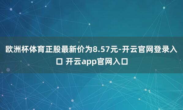 欧洲杯体育正股最新价为8.57元-开云官网登录入口 开云app官网入口