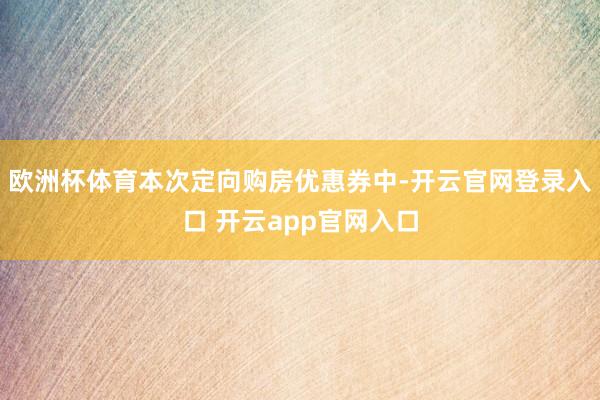欧洲杯体育本次定向购房优惠券中-开云官网登录入口 开云app官网入口