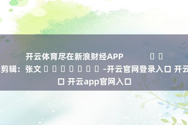 开云体育尽在新浪财经APP 包袱剪辑:张文 -开云官网登录入口 开云app官网入口