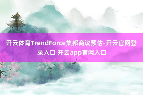 开云体育TrendForce集邦商议预估-开云官网登录入口 开云app官网入口