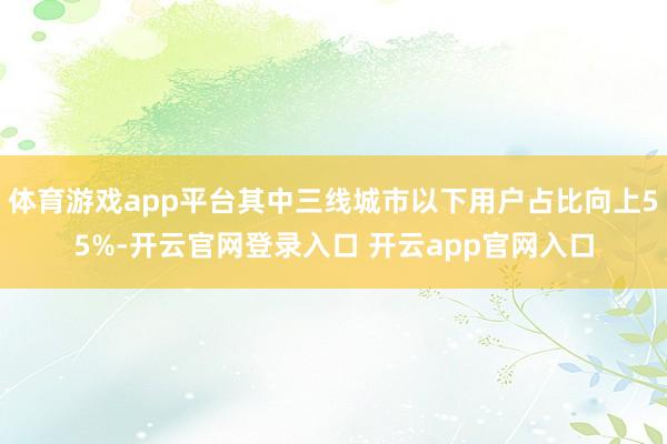 体育游戏app平台其中三线城市以下用户占比向上55%-开云官网登录入口 开云app官网入口