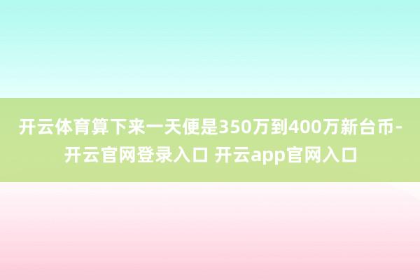 开云体育算下来一天便是350万到400万新台币-开云官网登录入口 开云app官网入口